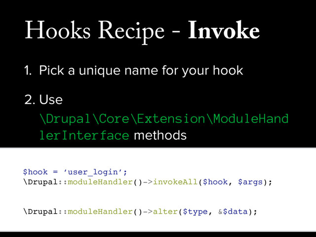 Hooks Recipe - Invoke
1. Pick a unique name for your hook
2. Use
\Drupal\Core\Extension\ModuleHand
lerInterface methods
// Invoke a standard hook on all enabled modules.
$hook = ‘user_login’;
\Drupal::moduleHandler()->invokeAll($hook, $args);
// Invoke an alter style hook on all enabled modules.
\Drupal::moduleHandler()->alter($type, &$data);
