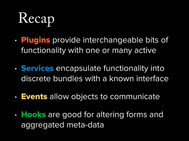 Recap
• Plugins provide interchangeable bits of
functionality with one or many active
• Services encapsulate functionality into
discrete bundles with a known interface
• Events allow objects to communicate
• Hooks are good for altering forms and
aggregated meta-data

