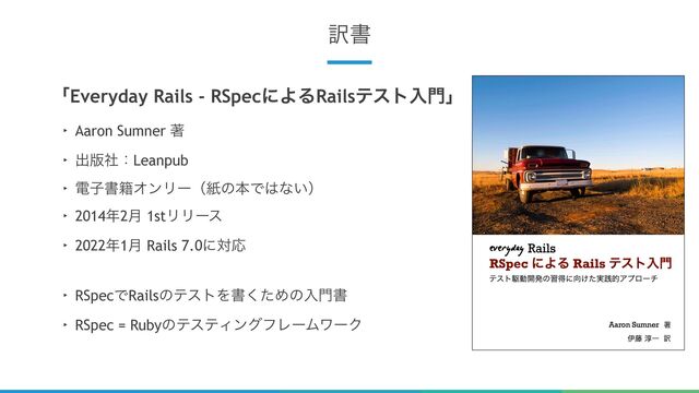 6
༁ॻ
ʮEveryday Rails - RSpecʹΑΔRailsςετೖ໳ʯ
‣ Aaron Sumner ஶ
‣ ग़൛ࣾɿLeanpub
‣ ిࢠॻ੶ΦϯϦʔʢࢴͷຊͰ͸ͳ͍ʣ
‣ 2014೥2݄ 1stϦϦʔε
‣ 2022೥1݄ Rails 7.0ʹରԠ
‣ RSpecͰRailsͷςετΛॻͨ͘Ίͷೖ໳ॻ
‣ RSpec = RubyͷςεςΟϯάϑϨʔϜϫʔΫ
