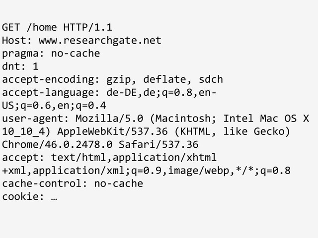 GET /home HTTP/1.1
Host: www.researchgate.net
pragma: no-cache
dnt: 1
accept-encoding: gzip, deflate, sdch
accept-language: de-DE,de;q=0.8,en-
US;q=0.6,en;q=0.4
user-agent: Mozilla/5.0 (Macintosh; Intel Mac OS X
10_10_4) AppleWebKit/537.36 (KHTML, like Gecko)
Chrome/46.0.2478.0 Safari/537.36
accept: text/html,application/xhtml
+xml,application/xml;q=0.9,image/webp,*/*;q=0.8
cache-control: no-cache
cookie: …
