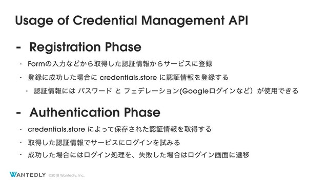 ©2018 Wantedly, Inc.
Usage of Credential Management API
- Registration Phase
- FormͷೖྗͳͲ͔Βऔಘͨ͠ೝূ৘ใ͔ΒαʔϏεʹొ࿥
- ొ࿥ʹ੒ޭͨ͠৔߹ʹ credentials.store ʹೝূ৘ใΛొ࿥͢Δ
- ೝূ৘ใʹ͸ ύεϫʔυ ͱ ϑΣσϨʔγϣϯ(GoogleϩάΠϯͳͲʣ͕࢖༻Ͱ͖Δ
- Authentication Phase
- credentials.store ʹΑͬͯอଘ͞Εͨೝূ৘ใΛऔಘ͢Δ
- औಘͨ͠ೝূ৘ใͰαʔϏεʹϩάΠϯΛࢼΈΔ
- ੒ޭͨ͠৔߹ʹ͸ϩάΠϯॲཧΛɺࣦഊͨ͠৔߹͸ϩάΠϯը໘ʹભҠ
