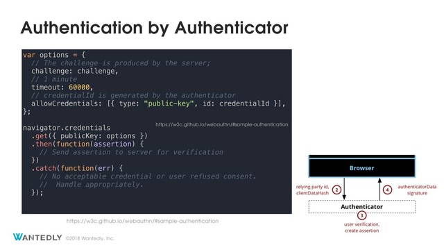©2018 Wantedly, Inc.
Authentication by Authenticator
var options = {
// The challenge is produced by the server;
challenge: challenge,
// 1 minute
timeout: 60000,
// credentialId is generated by the authenticator
allowCredentials: [{ type: "public-key", id: credentialId }],
};
navigator.credentials
.get({ publicKey: options })
.then(function(assertion) {
// Send assertion to server for verification
})
.catch(function(err) {
// No acceptable credential or user refused consent.
// Handle appropriately.
});
https://w3c.github.io/webauthn/#sample-authentication
https://w3c.github.io/webauthn/#sample-authentication
