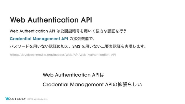 ©2018 Wantedly, Inc.
Web Authentication API
Web Authentication API ͸ެ։伴҉߸Λ༻͍ͯڧྗͳೝূΛߦ͏
Credential Management API ͷ֦ுػೳͰɺ
ύεϫʔυΛ༻͍ͳ͍ೝূʹՃ͑ɺSMS Λ༻͍ͳ͍ೋཁૉೝূΛ࣮ݱ͠·͢ɻ
https://developer.mozilla.org/ja/docs/Web/API/Web_Authentication_API
Web Authentication API͸ 
Credential Management APIͷ֦ுΒ͍͠
