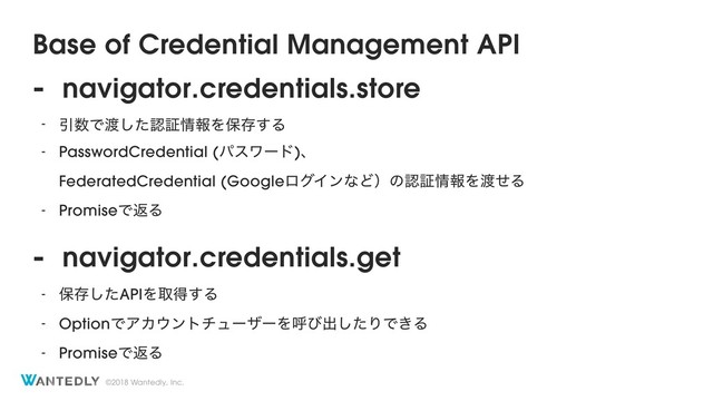 ©2018 Wantedly, Inc.
Base of Credential Management API
- navigator.credentials.store
- Ҿ਺Ͱ౉ͨ͠ೝূ৘ใΛอଘ͢Δ
- PasswordCredential (ύεϫʔυ)ɺ 
FederatedCredential (GoogleϩάΠϯͳͲʣͷೝূ৘ใΛ౉ͤΔ
- PromiseͰฦΔ
- navigator.credentials.get
- อଘͨ͠APIΛऔಘ͢Δ
- OptionͰΞΧ΢ϯτνϡʔβʔΛݺͼग़ͨ͠ΓͰ͖Δ
- PromiseͰฦΔ
