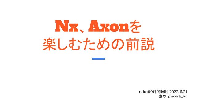 Nx、Axonを
楽しむための前説
nako@9時間睡眠 2022/11/21
協力：piacere_ex
