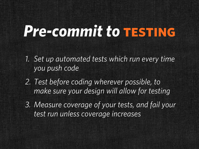 Pre-commit to testing
1. Set up automated tests which run every time
you push code
2. Test before coding wherever possible, to
make sure your design will allow for testing
3. Measure coverage of your tests, and fail your
test run unless coverage increases
