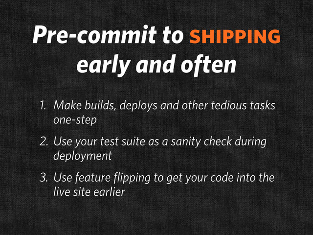 Pre-commit to shipping
early and often
1. Make builds, deploys and other tedious tasks
one-step
2. Use your test suite as a sanity check during
deployment
3. Use feature flipping to get your code into the
live site earlier
