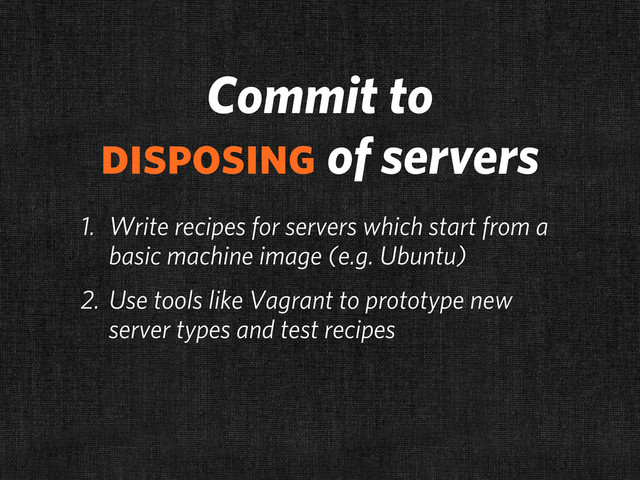Commit to
disposing of servers
1. Write recipes for servers which start from a
basic machine image (e.g. Ubuntu)
2. Use tools like Vagrant to prototype new
server types and test recipes
