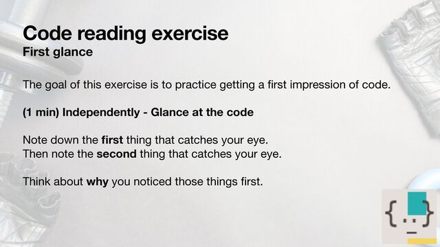 Code reading exercise
First glance
The goal of this exercise is to practice getting a
fi
rst impression of code.

(1 min) Independently - Glance at the code
Note down the
fi
rst thing that catches your eye.

Then note the second thing that catches your eye.

Think about why you noticed those things
fi
rst.
