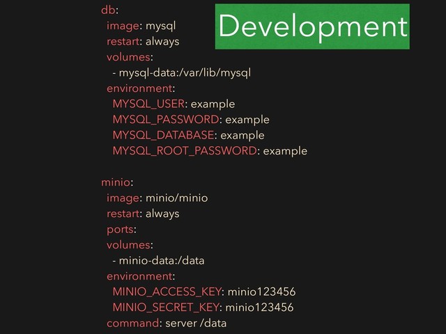 db:
image: mysql
restart: always
volumes:
- mysql-data:/var/lib/mysql
environment:
MYSQL_USER: example
MYSQL_PASSWORD: example
MYSQL_DATABASE: example
MYSQL_ROOT_PASSWORD: example
minio:
image: minio/minio
restart: always
ports:
volumes:
- minio-data:/data
environment:
MINIO_ACCESS_KEY: minio123456
MINIO_SECRET_KEY: minio123456
command: server /data
Development
