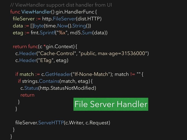 // ViewHandler support dist handler from UI
func ViewHandler() gin.HandlerFunc {
ﬁleServer := http.FileServer(dist.HTTP)
data := []byte(time.Now().String())
etag := fmt.Sprintf("%x", md5.Sum(data))
return func(c *gin.Context) {
c.Header("Cache-Control", "public, max-age=31536000")
c.Header("ETag", etag)
if match := c.GetHeader("If-None-Match"); match != "" {
if strings.Contains(match, etag) {
c.Status(http.StatusNotModiﬁed)
return
}
}
ﬁleServer.ServeHTTP(c.Writer, c.Request)
}
}
File Server Handler
