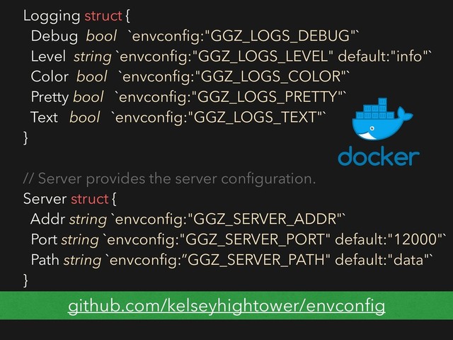 Logging struct {
Debug bool `envconﬁg:"GGZ_LOGS_DEBUG"`
Level string `envconﬁg:"GGZ_LOGS_LEVEL" default:"info"`
Color bool `envconﬁg:"GGZ_LOGS_COLOR"`
Pretty bool `envconﬁg:"GGZ_LOGS_PRETTY"`
Text bool `envconﬁg:"GGZ_LOGS_TEXT"`
}
// Server provides the server conﬁguration.
Server struct {
Addr string `envconﬁg:"GGZ_SERVER_ADDR"`
Port string `envconﬁg:"GGZ_SERVER_PORT" default:"12000"`
Path string `envconﬁg:”GGZ_SERVER_PATH" default:"data"`
}
github.com/kelseyhightower/envconﬁg
