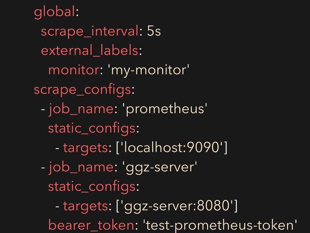 global:
scrape_interval: 5s
external_labels:
monitor: 'my-monitor'
scrape_conﬁgs:
- job_name: 'prometheus'
static_conﬁgs:
- targets: ['localhost:9090']
- job_name: 'ggz-server'
static_conﬁgs:
- targets: ['ggz-server:8080']
bearer_token: 'test-prometheus-token'
