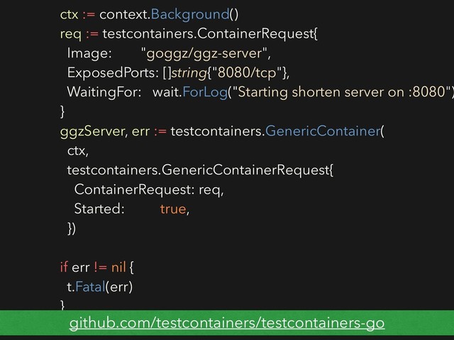 ctx := context.Background()
req := testcontainers.ContainerRequest{
Image: "goggz/ggz-server",
ExposedPorts: []string{"8080/tcp"},
WaitingFor: wait.ForLog("Starting shorten server on :8080")
}
ggzServer, err := testcontainers.GenericContainer(
ctx,
testcontainers.GenericContainerRequest{
ContainerRequest: req,
Started: true,
})
if err != nil {
t.Fatal(err)
}
github.com/testcontainers/testcontainers-go
