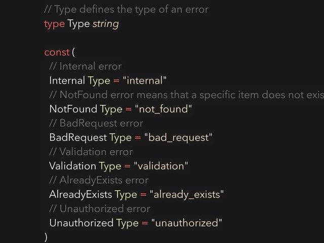 // Type deﬁnes the type of an error
type Type string
const (
// Internal error
Internal Type = "internal"
// NotFound error means that a speciﬁc item does not exis
NotFound Type = "not_found"
// BadRequest error
BadRequest Type = "bad_request"
// Validation error
Validation Type = "validation"
// AlreadyExists error
AlreadyExists Type = "already_exists"
// Unauthorized error
Unauthorized Type = "unauthorized"
)
