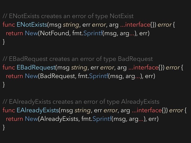 // ENotExists creates an error of type NotExist
func ENotExists(msg string, err error, arg ...interface{}) error {
return New(NotFound, fmt.Sprintf(msg, arg...), err)
}
// EBadRequest creates an error of type BadRequest
func EBadRequest(msg string, err error, arg ...interface{}) error {
return New(BadRequest, fmt.Sprintf(msg, arg...), err)
}
// EAlreadyExists creates an error of type AlreadyExists
func EAlreadyExists(msg string, err error, arg ...interface{}) error {
return New(AlreadyExists, fmt.Sprintf(msg, arg...), err)
}
