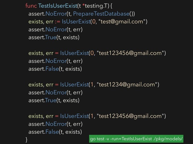 func TestIsUserExist(t *testing.T) {
assert.NoError(t, PrepareTestDatabase())
exists, err := IsUserExist(0, "test@gmail.com")
assert.NoError(t, err)
assert.True(t, exists)
exists, err = IsUserExist(0, "test123456@gmail.com")
assert.NoError(t, err)
assert.False(t, exists)
exists, err = IsUserExist(1, "test1234@gmail.com")
assert.NoError(t, err)
assert.True(t, exists)
exists, err = IsUserExist(1, "test123456@gmail.com")
assert.NoError(t, err)
assert.False(t, exists)
} go test -v -run=TestIsUserExist ./pkg/models/
