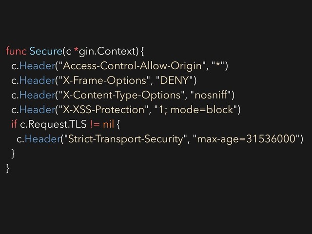 func Secure(c *gin.Context) {
c.Header("Access-Control-Allow-Origin", "*")
c.Header("X-Frame-Options", "DENY")
c.Header("X-Content-Type-Options", "nosniff")
c.Header("X-XSS-Protection", "1; mode=block")
if c.Request.TLS != nil {
c.Header("Strict-Transport-Security", "max-age=31536000")
}
}
