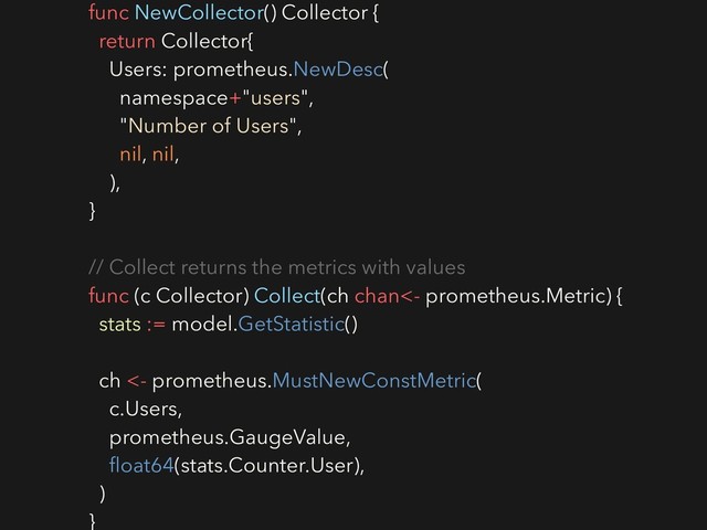func NewCollector() Collector {
return Collector{
Users: prometheus.NewDesc(
namespace+"users",
"Number of Users",
nil, nil,
),
}
// Collect returns the metrics with values
func (c Collector) Collect(ch chan<- prometheus.Metric) {
stats := model.GetStatistic()
ch <- prometheus.MustNewConstMetric(
c.Users,
prometheus.GaugeValue,
ﬂoat64(stats.Counter.User),
)
}
