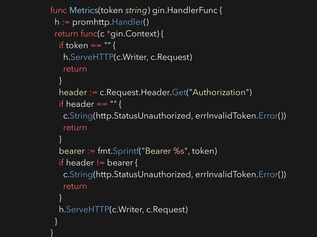 func Metrics(token string) gin.HandlerFunc {
h := promhttp.Handler()
return func(c *gin.Context) {
if token == "" {
h.ServeHTTP(c.Writer, c.Request)
return
}
header := c.Request.Header.Get("Authorization")
if header == "" {
c.String(http.StatusUnauthorized, errInvalidToken.Error())
return
}
bearer := fmt.Sprintf("Bearer %s", token)
if header != bearer {
c.String(http.StatusUnauthorized, errInvalidToken.Error())
return
}
h.ServeHTTP(c.Writer, c.Request)
}
}
