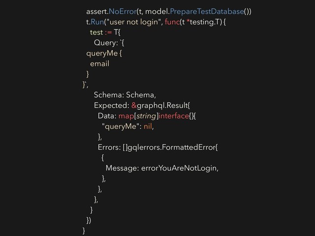 assert.NoError(t, model.PrepareTestDatabase())
t.Run("user not login", func(t *testing.T) {
test := T{
Query: `{
queryMe {
email
}
}`,
Schema: Schema,
Expected: &graphql.Result{
Data: map[string]interface{}{
"queryMe": nil,
},
Errors: []gqlerrors.FormattedError{
{
Message: errorYouAreNotLogin,
},
},
},
}
})
}
