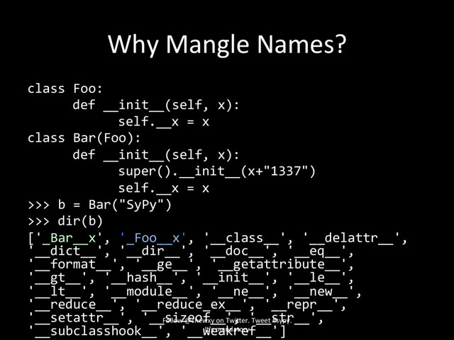 Why Mangle Names?
class Foo:
def __init__(self, x):
self.__x = x
class Bar(Foo):
def __init__(self, x):
super().__init__(x+"1337")
self.__x = x
>>> b = Bar("SyPy")
>>> dir(b)
['_Bar__x', '_Foo__x', '__class__', '__delattr__',
'__dict__', '__dir__', '__doc__', '__eq__',
'__format__', '__ge__', '__getattribute__',
'__gt__', '__hash__', '__init__', '__le__',
'__lt__', '__module__', '__ne__', '__new__',
'__reduce__', '__reduce_ex__', '__repr__',
'__setattr__', '__sizeof__', '__str__',
'__subclasshook__', '__weakref__']
Follow @chewxy on Twi