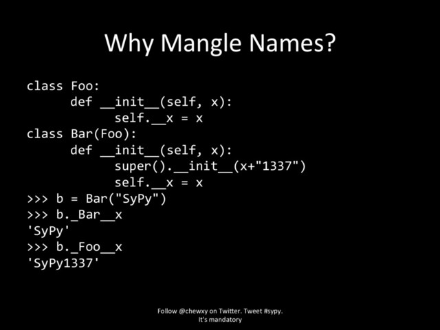 Why Mangle Names?
class Foo:
def __init__(self, x):
self.__x = x
class Bar(Foo):
def __init__(self, x):
super().__init__(x+"1337")
self.__x = x
>>> b = Bar("SyPy")
>>> b._Bar__x
'SyPy'
>>> b._Foo__x
'SyPy1337'
Follow @chewxy on Twi