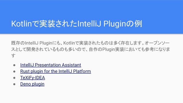 Kotlinで実装されたIntelliJ Pluginの例
既存のIntelliJ Pluginにも、Kotlinで実装されたものは多く存在します。オープンソー
スとして開発されているものも多いので、自作のPlugin実装においても参考になりま
す
● IntelliJ Presentation Assistant
● Rust plugin for the IntelliJ Platform
● TeXiFy-IDEA
● Deno plugin
