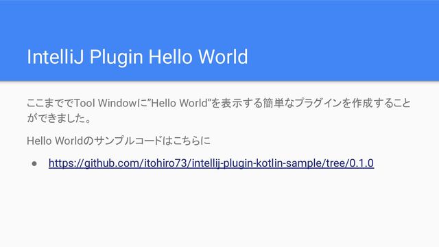 IntelliJ Plugin Hello World
ここまででTool Windowに”Hello World”を表示する簡単なプラグインを作成すること
ができました。
Hello Worldのサンプルコードはこちらに
● https://github.com/itohiro73/intellij-plugin-kotlin-sample/tree/0.1.0
