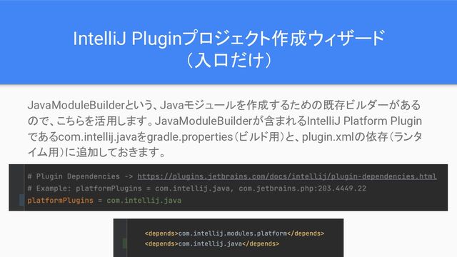 IntelliJ Pluginプロジェクト作成ウィザード
（入口だけ）
JavaModuleBuilderという、Javaモジュールを作成するための既存ビルダーがある
ので、こちらを活用します。JavaModuleBuilderが含まれるIntelliJ Platform Plugin
であるcom.intellij.javaをgradle.properties（ビルド用）と、plugin.xmlの依存（ランタ
イム用）に追加しておきます。
