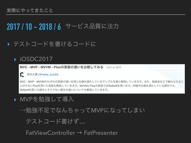 ࣮ࡍʹ΍͖ͬͯͨ͜ͱ
2017 / 10 - 2018 / 6 αʔϏε඼࣭ʹ஫ྗ
▸ ςετίʔυΛॻ͚Δίʔυʹ
▸ iOSDC2017
▸ MVPΛษڧͯ͠ಋೖ 
ˠษڧෆ଍ͰͳΜͪΌͬͯMVPʹͳͬͯ͠·͍ 
ɹςετίʔυॻ͚ͣ… 
ɹFatViewController → FatPresenter
