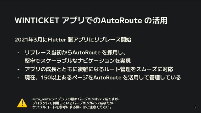 WINTICKET アプリでのAutoRoute の活用
2021年3月にFlutter 製アプリにリプレース開始
- リプレース当初からAutoRoute を採用し、
堅牢でスケーラブルなナビゲーションを実現
- アプリの成長とともに複雑になるルート管理をスムーズに対応
- 現在、150以上あるページをAutoRoute を活用して管理している
8
auto_routeライブラリの最新バージョンはv7.x系ですが、
プロダクトで利用しているバージョンがv5.x系なため、
サンプルコードを参考にする際にはご注意ください。
