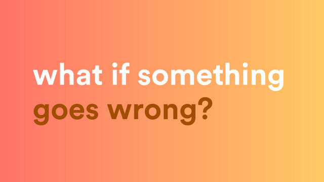 what if something 
goes wrong?
