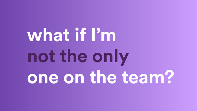 what if I’m
not the only
one on the team?
