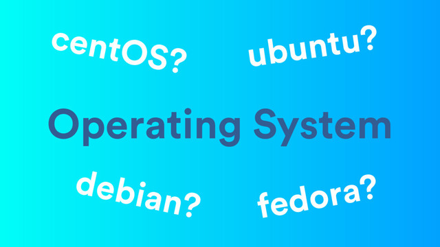 Operating System
ubuntu?
centOS?
debian? fedora?
