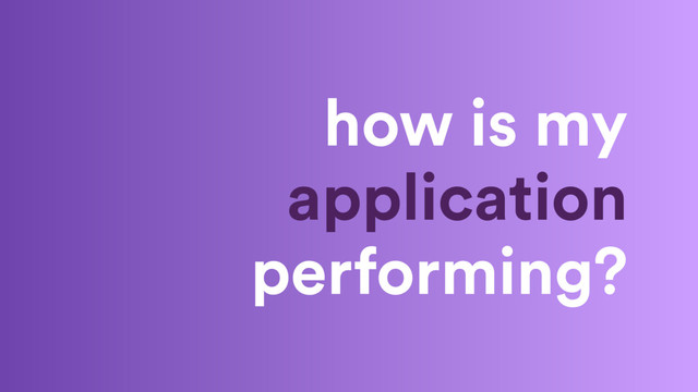 how is my
application
performing?
