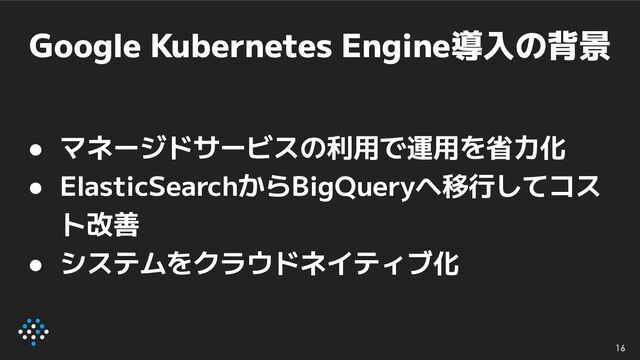 Google Kubernetes Engine導入の背景
● マネージドサービスの利用で運用を省力化
● ElasticSearchからBigQueryへ移行してコス
ト改善
● システムをクラウドネイティブ化
16
