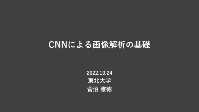 CNNによる画像解析の基礎
2022.10.24
東北⼤学
菅沼 雅徳
