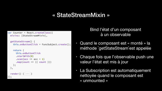 « StateStreamMixin »
Bind l’état d’un composant  
à un observable

• Quand le composant est « monté » la
méthode `getStateStream`est appelée

• Chaque fois que l’observable push une
valeur l’état est mis à jour

• La Subscription est automatiquement
nettoyée quand le composant est
« unmounted »
