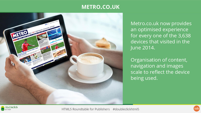 HTML5 Roundtable for Publishers #doubleclickhtml5
Metro.co.uk now provides
an optimised experience
for every one of the 3,638
devices that visited in the
June 2014.
Organisation of content,
navigation and images
scale to reflect the device
being used.
METRO.CO.UK
