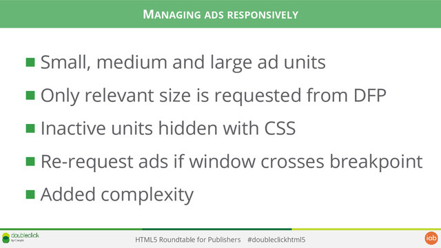 HTML5 Roundtable for Publishers #doubleclickhtml5
Small, medium and large ad units
Only relevant size is requested from DFP
Inactive units hidden with CSS
Re-request ads if window crosses breakpoint
Added complexity
MANAGING ADS RESPONSIVELY
