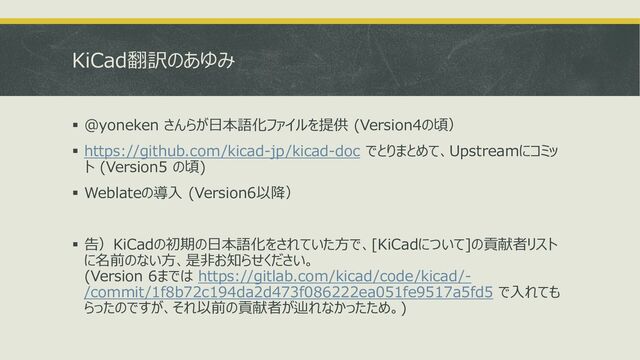 KiCad翻訳のあゆみ
▪ @yoneken さんらが日本語化ファイルを提供 (Version4の頃）
▪ https://github.com/kicad-jp/kicad-doc でとりまとめて、Upstreamにコミッ
ト (Version5 の頃)
▪ Weblateの導入 (Version6以降）
▪ 告）KiCadの初期の日本語化をされていた方で、[KiCadについて]の貢献者リスト
に名前のない方、是非お知らせください。
(Version 6までは https://gitlab.com/kicad/code/kicad/-
/commit/1f8b72c194da2d473f086222ea051fe9517a5fd5 で入れても
らったのですが、それ以前の貢献者が辿れなかったため。)
