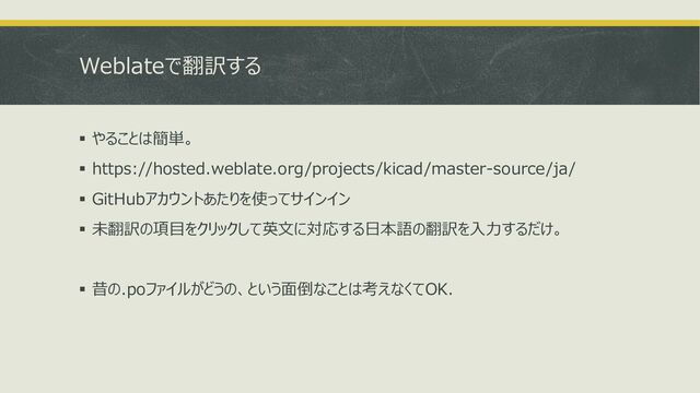 Weblateで翻訳する
▪ やることは簡単。
▪ https://hosted.weblate.org/projects/kicad/master-source/ja/
▪ GitHubアカウントあたりを使ってサインイン
▪ 未翻訳の項目をクリックして英文に対応する日本語の翻訳を入力するだけ。
▪ 昔の.poファイルがどうの、という面倒なことは考えなくてOK.
