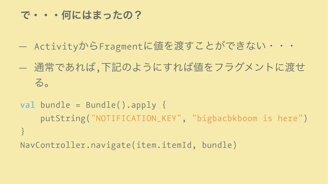 ͰɾɾɾԿʹ͸·ͬͨͷʁ
— Activity͔ΒFragmentʹ஋Λ౉͢͜ͱ͕Ͱ͖ͳ͍ɾɾɾ
— ௨ৗͰ͋Ε͹,ԼهͷΑ͏ʹ͢Ε͹஋Λϑϥάϝϯτʹ౉ͤ
Δɻ
val bundle = Bundle().apply {
putString("NOTIFICATION_KEY", "bigbacbkboom is here")
}
NavController.navigate(item.itemId, bundle)

