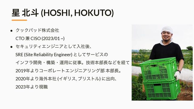 ● ΫοΫύουגࣜձࣾ
 
CTO ݉ CISO (2023/01 ~)


● ηΩϡϦςΟΤϯδχΞͱͯ͠ೖࣾޙɺ
 
SRE (Site Reliability Engineer) ͱͯ͠αʔϏεͷ
 
Πϯϑϥ։ൃɾߏஙɾӡ༻ʹैࣄɻٕज़ຊ෦௕ͳͲΛܦͯ
 
2019೥ΑΓίʔϙϨʔτΤϯδχΞϦϯά෦ ຊ෦௕ɻ
 
2020೥ΑΓւ֎ຊࣾ (ΠΪϦε, ϒϦετϧ) ʹग़޲ɺ
 
2023೥ΑΓݱ৬
੕ ๺ే (HOSHI, HOKUTO)
