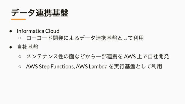 σʔλ࿈ܞج൫
● Informatica Cloud


○ ϩʔίʔυ։ൃʹΑΔσʔλ࿈ܞج൫ͱͯ͠ར༻


● ࣗࣾج൫


○ ϝϯςφϯεੑͷ໘ͳͲ͔ΒҰ෦࿈ܞΛ AWS ্Ͱࣗࣾ։ൃ


○ AWS Step Functions, AWS Lambda Λ࣮ߦج൫ͱͯ͠ར༻
