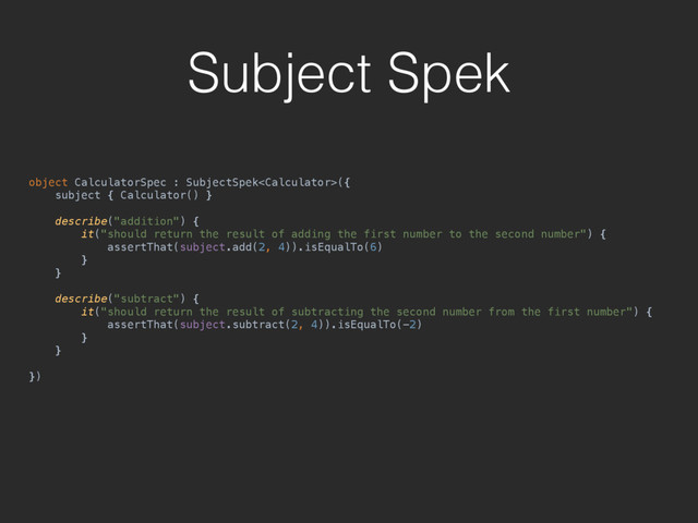 Subject Spek
object CalculatorSpec : SubjectSpek({ 
subject { Calculator() } 
 
describe("addition") { 
it("should return the result of adding the first number to the second number") { 
assertThat(subject.add(2, 4)).isEqualTo(6) 
} 
} 
 
describe("subtract") { 
it("should return the result of subtracting the second number from the first number") { 
assertThat(subject.subtract(2, 4)).isEqualTo(-2) 
} 
}
 
})

