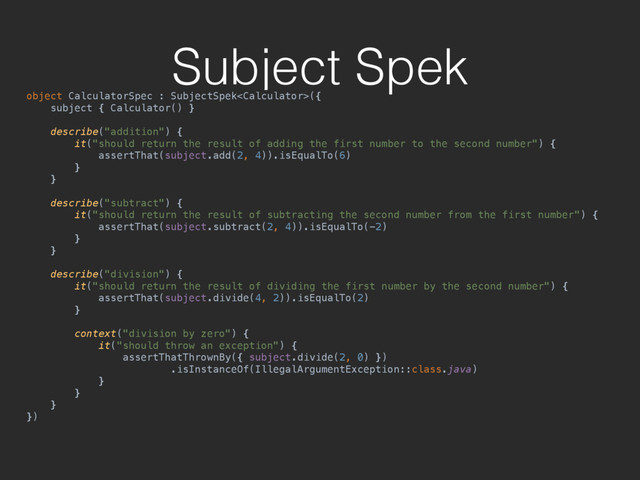 Subject Spek
object CalculatorSpec : SubjectSpek({ 
subject { Calculator() } 
 
describe("addition") { 
it("should return the result of adding the first number to the second number") { 
assertThat(subject.add(2, 4)).isEqualTo(6) 
} 
} 
 
describe("subtract") { 
it("should return the result of subtracting the second number from the first number") { 
assertThat(subject.subtract(2, 4)).isEqualTo(-2) 
} 
} 
 
describe("division") { 
it("should return the result of dividing the first number by the second number") { 
assertThat(subject.divide(4, 2)).isEqualTo(2) 
} 
 
context("division by zero") { 
it("should throw an exception") { 
assertThatThrownBy({ subject.divide(2, 0) }) 
.isInstanceOf(IllegalArgumentException::class.java) 
} 
} 
} 
})

