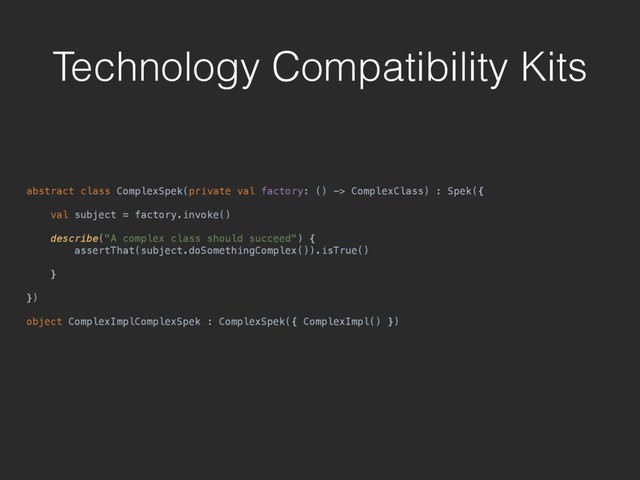 Technology Compatibility Kits
abstract class ComplexSpek(private val factory: () -> ComplexClass) : Spek({ 
 
val subject = factory.invoke() 
 
describe("A complex class should succeed") { 
assertThat(subject.doSomethingComplex()).isTrue() 
 
} 
 
}) 
 
object ComplexImplComplexSpek : ComplexSpek({ ComplexImpl() })
