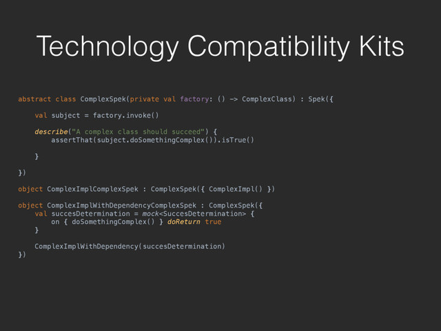 Technology Compatibility Kits
abstract class ComplexSpek(private val factory: () -> ComplexClass) : Spek({ 
 
val subject = factory.invoke() 
 
describe("A complex class should succeed") { 
assertThat(subject.doSomethingComplex()).isTrue() 
 
} 
 
}) 
 
object ComplexImplComplexSpek : ComplexSpek({ ComplexImpl() }) 
 
object ComplexImplWithDependencyComplexSpek : ComplexSpek({ 
val succesDetermination = mock { 
on { doSomethingComplex() } doReturn true 
} 
 
ComplexImplWithDependency(succesDetermination) 
})
